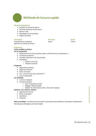 © LinkPerformance - 44
Objectifs pédagogiques
 Accélérer sa vitesse de lecture
 Identifier facilement l’information
 Retenir l’utile
 Développer sa concentration
 Gagner du temps
Participants Pré-requis Durée
Toute personne souhaitant Aucun 2 jours
optimiser son temps de lecture
Programme
Tester et définir sa lecture
Lire et comprendre
 Mécanismes de la lecture (vitesse, signes, unités de mesure, vocalisation…)
 Le rôle de la mémoire
 Travailler l’attention et la concentration
 Se préparer
o Préparer son corps
o Préparer la lecture
S’organiser
 Organisation pratique
 Organiser la lecture
 Gérer son temps
 Lire : comment, par quoi commencer ?
 Lire et comprendre
Les méthodes
 La lecture intégrale
 La lecture sélective
o Saisir l’ensemble du texte
o Dégager l’idée principale
o Repérer les informations utiles ; mots clés et signaux
Synthèse : lire, résumer, restituer
 Approche du résumé
 Noter et consigner
 Synthétiser
 Présenter
Mises en pratique : nombreux exercices basés sur des documents d’études et d’actualité, entraînements
intensifs pour développer une lecture rapide
Efficacitéprofessionnelle
 