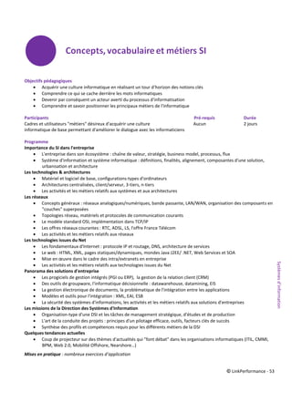 © LinkPerformance - 53
Objectifs pédagogiques
 Acquérir une culture informatique en réalisant un tour d'horizon des notions clés
 Comprendre ce qui se cache derrière les mots informatiques
 Devenir par conséquent un acteur averti du processus d'informatisation
 Comprendre et savoir positionner les principaux métiers de l'informatique
Participants Pré-requis Durée
Cadres et utilisateurs "métiers" désireux d'acquérir une culture Aucun 2 jours
informatique de base permettant d'améliorer le dialogue avec les informaticiens
Programme
Importance du SI dans l'entreprise
 L'entreprise dans son écosystème : chaîne de valeur, stratégie, business model, processus, flux
 Système d'information et système informatique : définitions, finalités, alignement, composantes d'une solution,
urbanisation et architecture
Les technologies & architectures
 Matériel et logiciel de base, configurations-types d'ordinateurs
 Architectures centralisées, client/serveur, 3-tiers, n-tiers
 Les activités et les métiers relatifs aux systèmes et aux architectures
Les réseaux
 Concepts généraux : réseaux analogiques/numériques, bande passante, LAN/WAN, organisation des composants en
"couches" superposées
 Topologies réseau, matériels et protocoles de communication courants
 Le modèle standard OSI, implémentation dans TCP/IP
 Les offres réseaux courantes : RTC, ADSL, LS, l'offre France Télécom
 Les activités et les métiers relatifs aux réseaux
Les technologies issues du Net
 Les fondamentaux d'Internet : protocole IP et routage, DNS, architecture de services
 Le web : HTML, XML, pages statiques/dynamiques, mondes Java J2EE/ .NET, Web Services et SOA
 Mise en œuvre dans le cadre des intra/extranets en entreprise
 Les activités et les métiers relatifs aux technologies issues du Net
Panorama des solutions d'entreprise
 Les progiciels de gestion intégrés (PGI ou ERP), la gestion de la relation client (CRM)
 Des outils de groupware, l'informatique décisionnelle : datawarehouse, datamining, EIS
 La gestion électronique de documents, la problématique de l'intégration entre les applications
 Modèles et outils pour l'intégration : XML, EAI, ESB
 La sécurité des systèmes d'informations, les activités et les métiers relatifs aux solutions d'entreprises
Les missions de la Direction des Systèmes d'Information
 Organisation-type d'une DSI et les tâches de management stratégique, d'études et de production
 L'art de la conduite des projets : principes d'un pilotage efficace, outils, facteurs clés de succès
 Synthèse des profils et compétences requis pour les différents métiers de la DSI
Quelques tendances actuelles
 Coup de projecteur sur des thèmes d'actualités qui "font débat" dans les organisations informatiques (ITIL, CMMI,
BPM, Web 2.0, Mobilité Offshore, Nearshore…)
Mises en pratique : nombreux exercices d’application
Systèmesd’information
 