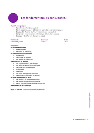 © LinkPerformance - 55
Objectifs pédagogiques
 Connaître le métier de consultant
 Savoir adopter la posture idéale envers le client et envers son employeur
 Etre capable d’animer et d’intervenir en réunion avec le client
 Comprendre l’environnement informatique et les métiers associés
 Etre apte à identifier son rôle dans un projet
Participants Pré-requis Durée
Consultants juniors Aucun 1 jour
Programme
Le métier de consultant
 Etre consultant
 La charte du consultant
Le positionnement du consultant
 Votre client
 Deux types de mission
 Les devoirs du consultant
Les savoir-être en réunion
 Les fondamentaux d’une réunion
 Les types de réunion d’un consultant
 De l’objectif à l’ordre du jour
 L’animateur
 Le groupe
 Les outils et supports d’animation
 La posture du consultant en réunion
Le projet informatique et la DSI
 Les phases d’un projet informatique
 Les acteurs d’un projet informatique
 La DSI : organigramme, études et production
Les livrables clés du consultant
Mises en pratique : brainstorming, quizz, jeux de rôle Systèmesd’information
 