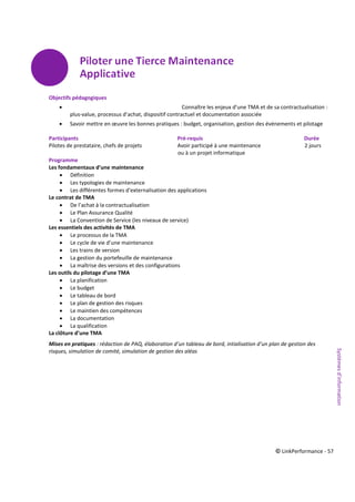 © LinkPerformance - 57
Objectifs pédagogiques
 Connaître les enjeux d’une TMA et de sa contractualisation :
plus-value, processus d’achat, dispositif contractuel et documentation associée
 Savoir mettre en œuvre les bonnes pratiques : budget, organisation, gestion des événements et pilotage
Participants Pré-requis Durée
Pilotes de prestataire, chefs de projets Avoir participé à une maintenance 2 jours
ou à un projet informatique
Programme
Les fondamentaux d’une maintenance
 Définition
 Les typologies de maintenance
 Les différentes formes d'externalisation des applications
Le contrat de TMA
 De l’achat à la contractualisation
 Le Plan Assurance Qualité
 La Convention de Service (les niveaux de service)
Les essentiels des activités de TMA
 Le processus de la TMA
 Le cycle de vie d’une maintenance
 Les trains de version
 La gestion du portefeuille de maintenance
 La maîtrise des versions et des configurations
Les outils du pilotage d’une TMA
 La planification
 Le budget
 Le tableau de bord
 Le plan de gestion des risques
 Le maintien des compétences
 La documentation
 La qualification
La clôture d’une TMA
Mises en pratiques : rédaction de PAQ, élaboration d’un tableau de bord, intialisation d’un plan de gestion des
risques, simulation de comité, simulation de gestion des aléas
Systèmesd’information
 