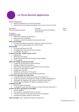 © LinkPerformance - 58
Objectifs pédagogiques
 Repérer les spécificités d'une recette externalisée
 Apprendre les bonnes pratiques de pilotage et de la mise en œuvre d'une TRA
Participants Pré-requis Durée
Pilotes de prestataire, testeurs Connaissance du projet informatique, 2 jours
notion des tests
Programme
Les enjeux de la TRA
 Mesure de la qualité de ses applications
 Maîtrise des coûts et flexibilité
 Compétence, savoir faire spécifique d’un projet de recette
Choisir son prestataire
 Les critères de référencement (taille, compétence société, expérience…)
 L'appel d'offre, la grille d’analyse, les critères de choix
Contractualiser
 Les clauses spécifiques à une TRA
 Les engagements contractuels (moyens, résultats)
 Les indicateurs du contrat
Les phases d'une TRA : activités, produits, acteurs
 Appropriation
 Préparation de la recette
 Recette fonctionnelle/ Recette Technique / Recette Globale
 PV de validation
Définir une stratégie de recette performante
 Les types de recettes (quoi qui quand comment)
 Stratégie d'intégration et lotissement
 Hiérarchisation des objectifs de test, définition des zones critiques
 Pré-requis au démarrage de la recette
 Conditions de suspension
 Modalité de constitution du PV de recette
 Gestion des flux et critères de qualification des anomalies
Les clés d'une organisation de recette réussie
 La communication interne/externe (instance, flux, partage doc,...)
 Un planning coordonné et partagé avec l'équipe du projet de développement
 Anticipation de la logistique (lieu, personnes, environnements, BDD...)
 Cycle de décision (relations avec l'éditeur, requalification client ...)
Le pilotage d’une TRA
 Le Plan de Gestion des Risques
 Le pilotage du contrat (suivi des indicateurs, comité contractuel, avancement...)
Terminer une TRA en garantissant la réversibilité
 Le PV de validation
 Documentation, capitalisation de la connaissance
 Conservation des jeux d'essai pour futurs tests de non régression
 Implication des équipes support et maintenance
Mises en pratique : quizz, simulations de réunion et étude de cas
Systèmesd’information
 