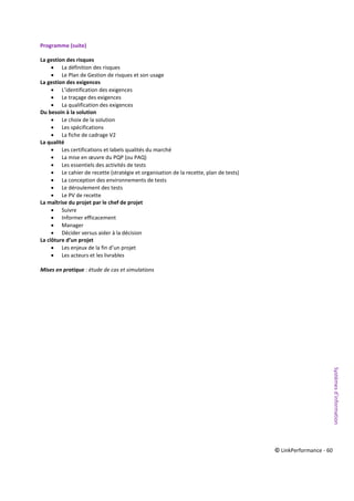 © LinkPerformance - 60
Programme (suite)
La gestion des risques
 La définition des risques
 Le Plan de Gestion de risques et son usage
La gestion des exigences
 L’identification des exigences
 Le traçage des exigences
 La qualification des exigences
Du besoin à la solution
 Le choix de la solution
 Les spécifications
 La fiche de cadrage V2
La qualité
 Les certifications et labels qualités du marché
 La mise en œuvre du PQP (ou PAQ)
 Les essentiels des activités de tests
 Le cahier de recette (stratégie et organisation de la recette, plan de tests)
 La conception des environnements de tests
 Le déroulement des tests
 Le PV de recette
La maîtrise du projet par le chef de projet
 Suivre
 Informer efficacement
 Manager
 Décider versus aider à la décision
La clôture d’un projet
 Les enjeux de la fin d’un projet
 Les acteurs et les livrables
Mises en pratique : étude de cas et simulations
Systèmesd’information
 