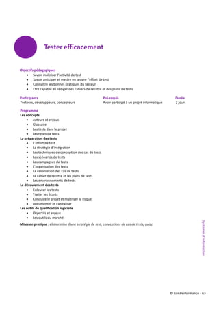 © LinkPerformance - 63
Objectifs pédagogiques
 Savoir maîtriser l’activité de test
 Savoir anticiper et mettre en œuvre l’effort de test
 Connaître les bonnes pratiques du testeur
 Etre capable de rédiger des cahiers de recette et des plans de tests
Participants Pré-requis Durée
Testeurs, développeurs, concepteurs Avoir participé à un projet informatique 2 jours
Programme
Les concepts
 Acteurs et enjeux
 Glossaire
 Les tests dans le projet
 Les types de tests
La préparation des tests
 L’effort de test
 La stratégie d’intégration
 Les techniques de conception des cas de tests
 Les scénarios de tests
 Les campagnes de tests
 L’organisation des tests
 La valorisation des cas de tests
 Le cahier de recette et les plans de tests
 Les environnements de tests
Le déroulement des tests
 Exécuter les tests
 Traiter les écarts
 Conduire le projet et maîtriser le risque
 Documenter et capitaliser
Les outils de qualification logicielle
 Objectifs et enjeux
 Les outils du marché
Mises en pratique : élaboration d'une stratégie de test, conceptions de cas de tests, quizz
Systèmesd’information
 