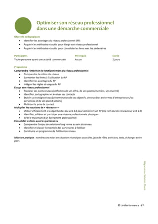 © LinkPerformance - 67
Objectifs pédagogiques
 Identifier les avantages du réseau professionnel (RP)
 Acquérir les méthodes et outils pour élargir son réseau professionnel
 Acquérir les méthodes et outils pour consolider les liens avec les partenaires
Participants Pré-requis Durée
Toute personne ayant une activité commerciale Aucun 2 jours
Programme
Comprendre l’intérêt et le fonctionnement du réseau professionnel
 Comprendre la notion du réseau
 Surmonter les freins à l’utilisation du RP
 Identifier les avantages du RP
 Intégrer les règles et usages du RP
Elargir son réseau professionnel
 Préparer ses outils réseaux (définition de son offre, de son positionnement, son marché)
 Identifier, cartographier et évaluer ses contacts
 Etablir sa stratégie réseau (détermination de ses objectifs, de ses cibles en termes d’entreprises et/ou
personnes et de son plan d’actions)
 Maîtriser la prise de contact
Multiplier les occasions de « réseauter »
 Utiliser efficacement les opportunités du web 2.0 pour alimenter son RP (les clefs du bon réseauteur web 2.0)
 Identifier, adhérer et participer aux réseaux professionnels physiques
 Tirer le maximum d’un événement professionnel
Consolider les liens avec les partenaires
 Comprendre l’enjeu des relations long terme au sein du réseau
 Identifier et classer l’ensemble des partenaires à fidéliser
 Construire un programme de fidélisation réseau
Mises en pratique : nombreuses mises en situation et analyses associées, jeux de rôles, exercices, tests, échanges entre
pairs
NégociationRelationClient
 
