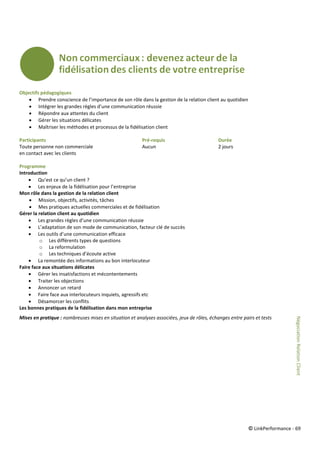 © LinkPerformance - 69
Objectifs pédagogiques
 Prendre conscience de l’importance de son rôle dans la gestion de la relation client au quotidien
 Intégrer les grandes règles d’une communication réussie
 Répondre aux attentes du client
 Gérer les situations délicates
 Maîtriser les méthodes et processus de la fidélisation client
Participants Pré-requis Durée
Toute personne non commerciale Aucun 2 jours
en contact avec les clients
Programme
Introduction
 Qu’est ce qu’un client ?
 Les enjeux de la fidélisation pour l’entreprise
Mon rôle dans la gestion de la relation client
 Mission, objectifs, activités, tâches
 Mes pratiques actuelles commerciales et de fidélisation
Gérer la relation client au quotidien
 Les grandes règles d’une communication réussie
 L’adaptation de son mode de communication, facteur clé de succès
 Les outils d’une communication efficace
o Les différents types de questions
o La reformulation
o Les techniques d’écoute active
 La remontée des informations au bon interlocuteur
Faire face aux situations délicates
 Gérer les insatisfactions et mécontentements
 Traiter les objections
 Annoncer un retard
 Faire face aux interlocuteurs inquiets, agressifs etc
 Désamorcer les conflits
Les bonnes pratiques de la fidélisation dans mon entreprise
Mises en pratique : nombreuses mises en situation et analyses associées, jeux de rôles, échanges entre pairs et tests
NégociationRelationClient
 