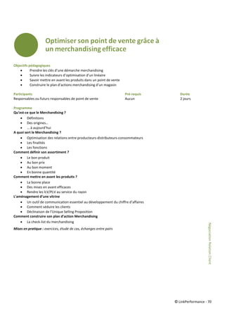 © LinkPerformance - 70
Objectifs pédagogiques
 Prendre les clés d’une démarche merchandising
 Suivre les indicateurs d’optimisation d’un linéaire
 Savoir mettre en avant les produits dans un point de vente
 Construire le plan d’actions merchandising d’un magasin
Participants Pré-requis Durée
Responsables ou futurs responsables de point de vente Aucun 2 jours
Programme
Qu’est-ce que le Merchandising ?
 Définitions
 Des origines…
 … à aujourd’hui
A quoi sert le Merchandising ?
 Optimisation des relations entre producteurs-distributeurs-consommateurs
 Les finalités
 Les fonctions
Comment définir son assortiment ?
 Le bon produit
 Au bon prix
 Au bon moment
 En bonne quantité
Comment mettre en avant les produits ?
 La bonne place
 Des mises en avant efficaces
 Rendre les ILV/PLV au service du rayon
L’aménagement d’une vitrine
 Un outil de communication essentiel au développement du chiffre d’affaires
 Comment séduire les clients
 Déclinaison de l’Unique Selling Proposition
Comment construire son plan d’action Merchandising
 La check-list du merchandising
Mises en pratique : exercices, étude de cas, échanges entre pairs
NégociationRelationClient
 