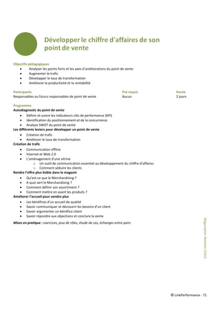 © LinkPerformance - 71
Objectifs pédagogiques
 Analyser les points forts et les axes d’améliorations du point de vente
 Augmenter le trafic
 Développer le taux de transformation
 Améliorer la productivité et la rentabilité
Participants Pré-requis Durée
Responsables ou futurs responsables de point de vente Aucun 2 jours
Programme
Autodiagnostic du point de vente
 Définir et suivre les indicateurs clés de performance (KPI)
 Identification du positionnement et de la concurrence
 Analyse SWOT du point de vente
Les différents leviers pour développer un point de vente
 Création de trafic
 Améliorer le taux de transformation
Création de trafic
 Communication offline
 Internet et Web 2.0
 L’aménagement d’une vitrine
o Un outil de communication essentiel au développement du chiffre d’affaires
o Comment séduire les clients
Rendre l’offre plus lisible dans le magasin
 Qu’est-ce que le Merchandising ?
 A quoi sert le Merchandising ?
 Comment définir son assortiment ?
 Comment mettre en avant les produits ?
Améliorer l’accueil pour vendre plus
 Les bénéfices d’un accueil de qualité
 Savoir communiquer et découvrir les besoins d’un client
 Savoir argumenter un bénéfice client
 Savoir répondre aux objections et conclure la vente
Mises en pratique : exercices, jeux de rôles, étude de cas, échanges entre pairs
NégociationRelationClient
 