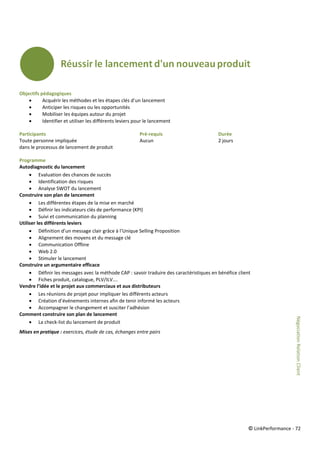 © LinkPerformance - 72
Objectifs pédagogiques
 Acquérir les méthodes et les étapes clés d’un lancement
 Anticiper les risques ou les opportunités
 Mobiliser les équipes autour du projet
 Identifier et utiliser les différents leviers pour le lancement
Participants Pré-requis Durée
Toute personne impliquée Aucun 2 jours
dans le processus de lancement de produit
Programme
Autodiagnostic du lancement
 Evaluation des chances de succès
 Identification des risques
 Analyse SWOT du lancement
Construire son plan de lancement
 Les différentes étapes de la mise en marché
 Définir les indicateurs clés de performance (KPI)
 Suivi et communication du planning
Utiliser les différents leviers
 Définition d’un message clair grâce à l’Unique Selling Proposition
 Alignement des moyens et du message clé
 Communication Offline
 Web 2.0
 Stimuler le lancement
Construire un argumentaire efficace
 Définir les messages avec la méthode CAP : savoir traduire des caractéristiques en bénéfice client
 Fiches produit, catalogue, PLV/ILV….
Vendre l’idée et le projet aux commerciaux et aux distributeurs
 Les réunions de projet pour impliquer les différents acteurs
 Création d’événements internes afin de tenir informé les acteurs
 Accompagner le changement et susciter l’adhésion
Comment construire son plan de lancement
 La check-list du lancement de produit
Mises en pratique : exercices, étude de cas, échanges entre pairs
NégociationRelationClient
 