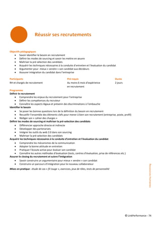 © LinkPerformance - 74
Objectifs pédagogiques
 Savoir identifier le besoin en recrutement
 Définir les modes de sourcing et savoir les mettre en œuvre
 Maîtriser la pré-sélection des candidats
 Acquérir les techniques nécessaires à la conduite d’entretien et l’évaluation du candidat
 Argumenter pour mieux « vendre » son candidat aux décideurs
 Asssurer intégration du candidat dans l’entreprise
Participants Pré requis Durée
RH et chargés de recrutement Au moins 6 mois d’expérience 2 jours
en recrutement
Programme
Définir le recrutement
 Comprendre les enjeux du recrutement pour l’entreprise
 Définir les compétences du recruteur
 Connaître les aspects légaux et prévenir des discriminations à l’embauche
Identifier le besoin
 Se poser les bonnes questions lors de la définition du besoin en recrutement
 Recueillir l’ensemble des éléments clefs pour mener à bien son recrutement (entreprise, poste, profil)
 Rédiger son « cahier des charges »
Définir les modes de sourcing et maîtriser la pré-selection des candidats
 Différencier approche directe et indirecte
 Développer des partenariats
 Intégrer les outils du web 2.0 dans son sourcing
 Maîtriser la pré-selection des candidats
Acquérir les techniques nécessaires à la conduite d’entretien et l’évaluation du candidat
 Comprendre les mécanismes de la communication
 Adopter la bonne attitude en entretien
 Pratiquer l’écoute active pour évaluer son candidat
 Connaître les autres méthodes d’évaluation (tests, centres d’évaluation, prise de références etc.)
Assurer le closing du recrutement et suivre l’intégration
 Savoir construire un argumentaire pour mieux « vendre » son candidat
 Construire un parcours d’intégration pour le nouveau collaborateur
Mises en pratique : étude de cas « fil rouge », exercices, jeux de rôles, tests de personnalité
RessourcesHumaines
 