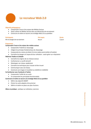 © LinkPerformance - 75
Objectifs pédagogiques
 Comprendre l’essor et les enjeux des Médias Sociaux
 Savoir utiliser les Médias Sociaux dans ses démarches de recrutement
 Construire et mettre en œuvre une stratégie Web 2.0 au quotidien
Participants Pré requis Durée
RH et chargés de recrutement Aucun 2 jours
Programme
Comprendre l’essor et les enjeux des médias sociaux
 Comprendre l’intérêt du réseautage
 Intégrer les principes fondamentaux du réseautage
 Comprendre les notions de Web 2.0 et de média social (utilité et finalités)
 Connaître les dangers et risques de leur utilisation : savoir gérer sa e-réputation
Maîtriser Viadeo et Linkedin
 Connaître les origines de ces réseaux sociaux
 Confectionner un profil attractif
 Développer son réseau rapidement
 Connaître les techniques pour trouver et être trouvé
 Communiquer avec son réseau
 Construire son image en travaillant sa visibilité et crédibilité
Se familiariser avec Facebook et Twitter
 Comprendre l’utilité de ces outils
 En comprendre les principales fonctionnalités
Construire et mettre en œuvre une stratégie Web 2.0 au quotidien
 Définir des objectifs SMART
 Choisir les outils adaptés et les prioriser
 Définir et mettre en place son plan d’actions
Mises en pratique : pratique sur ordinateur, exercices
RessourcesHumaines
 