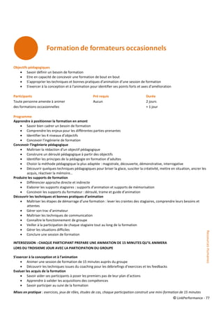 © LinkPerformance - 77
Objectifs pédagogiques
 Savoir définir un besoin de formation
 Etre en capacité de concevoir une formation de bout en bout
 S’approprier les techniques et bonnes pratiques d’animation d’une session de formation
 S’exercer à la conception et à l’animation pour identifier ses points forts et axes d’amélioration
Participants Pré requis Durée
Toute personne amenée à animer Aucun 2 jours
des formations occasionnelles + 1 jour
Programme
Apprendre à positionner la formation en amont
 Savoir bien cadrer un besoin de formation
 Comprendre les enjeux pour les différentes parties-prenantes
 Identifier les 4 niveaux d’objectifs
 Concevoir l’ingénierie de formation
Concevoir l’ingénierie pédagogique
 Maîtriser la rédaction d’un objectif pédagogique
 Construire un déroulé pédagogique à partir des objectifs
 Identifier les principes de la pédagogie en formation d’adultes
 Choisir la méthode pédagogique la plus adaptée : magistrale, découverte, démonstrative, interrogative
 Découvrir quelques techniques pédagogiques pour briser la glace, susciter la créativité, mettre en situation, ancrer les
acquis, réactiver la mémoire…
Produire les supports de formation
 Différencier approche directe et indirecte
 Elaborer les supports stagiaires : supports d’animation et supports de mémorisation
 Concevoir les supports du formateur : déroulé, trame et guide d’animation
Découvrir les techniques et bonnes pratiques d’animation
 Maîtriser les étapes de démarrage d’une formation : lever les craintes des stagiaires, comprendre leurs besoins et
attentes
 Gérer son trac d’animateur
 Maîtriser les techniques de communication
 Connaître le fonctionnement de groupe
 Veiller à la participation de chaque stagiaire tout au long de la formation
 Gérer les situations difficiles
 Conclure une session de formation
INTERSESSION : CHAQUE PARTICIPANT PREPARE UNE ANIMATION DE 15 MINUTES QU’IL ANIMERA
LORS DU TROISIEME JOUR AVEC LA PARTICIPATION DU GROUPE
S’exercer à la conception et à l’animation
 Animer une session de formation de 15 minutes auprès du groupe
 Découvrir les techniques issues du coaching pour les débriefings d’exercices et les feedbacks
Evaluer les acquis de la formation
 Savoir aider ses participants à poser les premiers pas de leur plan d’actions
 Apprendre à valider les acquisitions des compétences
 Savoir participer au suivi de la formation
Mises en pratique : exercices, jeux de rôles, études de cas, chaque participation construit une mini-formation de 15 minutes
RessourcesHumaines
 