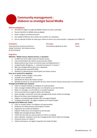 © LinkPerformance - 79
Objectifs pédagogiques
 Connaître les règles et usages des Médias Sociaux et savoir y participer
 Pouvoir identifier les Médias Sociaux adaptés
 Savoir configurer les Réseaux Sociaux
 Etre capable d’effectuer de la veille et de surveiller sa e-réputation
 Etre en capacité d’utiliser les outils pour mettre en œuvre une communication s’appuyant sur le Web 2.0
Participants Pré-requis Durée
Toute personne amenée à prendre en Connaissance générale du web 2 jours
charge l’animation des réseaux sociaux
de son entreprise
Programme
Définition : Médias Sociaux, Réseaux Sociaux, e-reputation
 La différence entre média sociaux et réseaux sociaux
 Liste et présentation des réseaux sociaux les plus utilisés
 Quelle présence faut-il avoir au minimum pour vos établissements ?
 Le blog (Tumblr, Wordpress,…) : comment le construire ? L’animer ?
 Bâtir une stratégie efficace pour son e-réputation
 Le référencement aujourd'hui (SEO)
 Améliorer le référencement naturel grâce aux réseaux sociaux
Lieux où se construit l’e-reputation
 Facebook, Twitter, Google + et les autres
 Surveiller son e-reputation
 Spécificités de chacun des réseaux sociaux
 Identifier les places où l’on peut parler de vous, choisir les bons réseaux sociaux pour sa communication
Stratégie Social Média avec Facebook
 Créer un compte Facebook, le configurer et le personnaliser
 Créer une page Facebook efficace pour son entreprise ou son site Internet
 Relier sa « fan page » à un flux RSS ou un compte Facebook
 Faire la promotion de sa page en dehors de Facebook
 Savoir partager, commenter, écrire des messages privés et bien utiliser les hashtags
 Mesurer les retours dans Facebook Insights
 Intégrer un tracking Google Analytics dans une page Facebook
 Facebook d’entreprise : les règles à respecter et le mode d’emploi
Stratégie Social Média avec Twitter
 Créer un compte Twitter, le configurer et le personnaliser
 Améliorer son référencement naturel grâce à Twitter
 Augmenter son nombre de followers
 Exploiter Twitter pour son entreprise ou son site web
 Rédiger des messages de façon efficace
 Insérer des liens avec les raccourcisseurs et inclure un tracking
 Savoir répondre, retweeter, écrire des messages privés et bien utiliser les hashtags
 Comment réussir sur Twitter ?
 Twitter d’entreprise : les règles à respecter et le mode d’emploi
SocialMedia
 