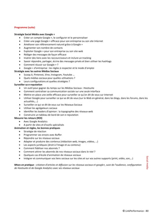 © LinkPerformance - 80
Programme (suite)
Stratégie Social Média avec Google +
 Créer un compte Google +, le configurer et le personnaliser
 Créer une page Google + efficace pour son entreprise ou son site Internet
 Améliorer son référencement naturel grâce à Google +
 Augmenter son nombre de contacts
 Exploiter Google + pour son entreprise ou son site web
 Rédiger des messages de façon efficace
 Insérer des liens avec les raccourcisseurs et inclure un tracking
 Savoir répondre, partager, écrire des messages privés et bien utiliser les hashtags
 Comment réussir sur Google + ?
 Google + d’entreprise : les règles à respecter et le mode d’emploi
Stratégie avec les autres Médias Sociaux
 Scoop.it, Pinterest, Vine, Instagram, Youtube …
 Quels médias sociaux pour quelles utilisations ?
 Leurs configurations et quelles stratégies ?
Surveiller sa e-reputation
 Un outil pour gagner du temps sur les Médias Sociaux : Hootsuite
 Comment centraliser sa communication sociale sur une seule interface
 Mettre en place une veille efficace pour surveiller ce qu'on dit de vous sur Internet
 Utiliser Google pour surveiller ce qui se dit de vous (sur le Web en général, dans les blogs, dans les forums, dans les
actualités,...)
 Surveiller ce qui se dit de vous sur les Réseaux Sociaux
 Utiliser les agrégateurs sociaux
 Identifier les leaders d’opinion : la topographie des réseaux web
 Construire un tableau de bord de son e-reputation
Mesurer les retours (ROI)
 Avec Google Analytics
 A partir de sites et d'outils spécialisés
Animation et règles, les bonnes pratiques
 Stratégie de réaction
 Programmer ses envois avec Buffer
 Répondre sur les réseaux sociaux
 Adapter et produire des contenus (rédaction web, images, vidéos, …)
 Les aspects juridiques (droit à l'image et au contenu)
 Comment fidéliser nos abonnés ?
 Comment attirer les abonnés de nos réseaux sociaux dans le réel ?
 Quelques cas d'école d'animation de réseaux sociaux
 Intégrer et communiquer vos liens sociaux sur les sites et sur vos autres supports (print, vidéo, son,…)
Mises en pratique : création d’articles et diffusion sur les réseaux sociaux et google+, suivi de l’audience, configuration
de Hootsuite et de Google Analytics avec ses réseaux sociaux
Socialmedia
 