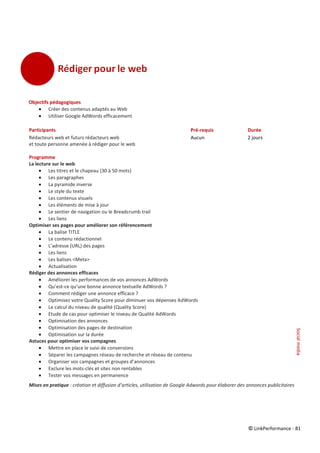 © LinkPerformance - 81
Objectifs pédagogiques
 Créer des contenus adaptés au Web
 Utiliser Google AdWords efficacement
Participants Pré-requis Durée
Rédacteurs web et futurs rédacteurs web Aucun 2 jours
et toute personne amenée à rédiger pour le web
Programme
La lecture sur le web
 Les titres et le chapeau (30 à 50 mots)
 Les paragraphes
 La pyramide inverse
 Le style du texte
 Les contenus visuels
 Les éléments de mise à jour
 Le sentier de navigation ou le Breadcrumb trail
 Les liens
Optimiser ses pages pour améliorer son référencement
 La balise TITLE
 Le contenu rédactionnel
 L’adresse (URL) des pages
 Les liens
 Les balises <Meta>
 Actualisation
Rédiger des annonces efficaces
 Améliorer les performances de vos annonces AdWords
 Qu’est-ce qu’une bonne annonce textuelle AdWords ?
 Comment rédiger une annonce efficace ?
 Optimisez votre Quality Score pour diminuer vos dépenses AdWords
 Le calcul du niveau de qualité (Quality Score)
 Etude de cas pour optimiser le niveau de Qualité AdWords
 Optimisation des annonces
 Optimisation des pages de destination
 Optimisation sur la durée
Astuces pour optimiser vos compagnes
 Mettre en place le suivi de conversions
 Séparer les campagnes réseau de recherche et réseau de contenu
 Organiser vos campagnes et groupes d’annonces
 Exclure les mots-clés et sites non rentables
 Tester vos messages en permanence
Mises en pratique : création et diffusion d’articles, utilisation de Google Adwords pour élaborer des annonces publicitaires
Socialmedia
 