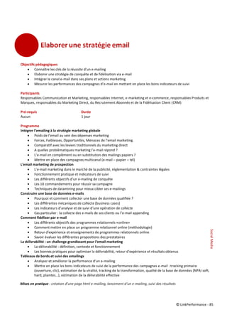 © LinkPerformance - 85
Objectifs pédagogiques
 Connaître les clés de la réussite d'un e-mailing
 Elaborer une stratégie de conquête et de fidélisation via e-mail
 Intégrer le canal e-mail dans ses plans et actions marketing
 Mesurer les performances des campagnes d’e-mail en mettant en place les bons indicateurs de suivi
Participants
Responsables Communication et Marketing, responsables Internet, e-marketing et e-commerce, responsables Produits et
Marques, responsables du Marketing Direct, du Recrutement Abonnés et de la Fidélisation Client (CRM)
Pré-requis Durée
Aucun 1 jour
Programme
Intégrer l'emailing à la stratégie marketing globale
 Poids de l’email au sein des dépenses marketing
 Forces, Faiblesses, Opportunités, Menaces de l’email marketing.
 Comparatif avec les leviers traditionnels du marketing direct
 A quelles problématiques marketing l’e-mail répond ?
 L’e-mail en complément ou en substitution des mailings papiers ?
 Mettre en place des campagnes multicanal (e-mail – papier – tél)
L'email marketing de prospection
 L’e-mail marketing dans le marché de la publicité, réglementation & contraintes légales
 Fonctionnement pratique et indicateurs de suivi
 Les différents objectifs d’un e-mailing de conquête
 Les 10 commandements pour réussir sa campagne
 Techniques de datamining pour mieux cibler ses e-mailings
Construire une base de données e-mails
 Pourquoi et comment collecter une base de données qualifiée ?
 Les différentes mécaniques de collecte (business cases)
 Les indicateurs d’analyse et de suivi d’une opération de collecte
 Cas particulier : la collecte des e-mails de ses clients ou l’e-mail appending
Comment fidéliser par e-mail
 Les différents objectifs des programmes relationnels «online»
 Comment mettre en place un programme relationnel online (méthodologie)
 Retour d'expérience et enseignements de programmes relationnels online
 Savoir évaluer les différentes propositions des prestataires
La délivrabilité : un challenge grandissant pour l'email marketing
 La délivrabilité : définition, contexte et fonctionnement
 Les bonnes pratiques pour optimiser la délivrabilité, retour d’expérience et résultats obtenus
Tableaux de bords et suivi des emailings
 Analyser et améliorer la performance d'un e-mailing
 Mettre en place les bons indicateurs de suivi de la performance des campagnes e-mail : tracking primaire
(ouverture, clic), estimation de la viralité, tracking de la transformation, qualité de la base de données (NPAI soft,
hard, plaintes…), estimation de la délivrabilité effective
Mises en pratique : création d’une page html e-mailing, lancement d’un e-mailing, suivi des résultats
SocialMedia
 