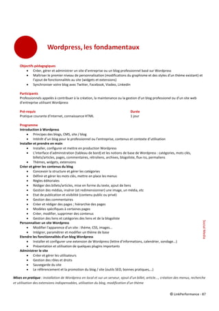 © LinkPerformance - 87
Objectifs pédagogiques
 Créer, gérer et administrer un site d’entreprise ou un blog professionnel basé sur Wordpress
 Maîtriser le premier niveau de personnalisation (modifications du graphisme et des styles d’un thème existant) et
l’ajout de fonctionnalités au site (widgets et extensions)
 Synchroniser votre blog avec Twitter, Facebook, Viadeo, LinkedIn
Participants
Professionnels appelés à contribuer à la création, la maintenance ou la gestion d’un blog professionel ou d’un site web
d’entreprise utilisant Wordpress
Pré-requis Durée
Pratique courante d'internet, connaissance HTML 1 jour
Programme
Introduction à Wordpress
 Principes des blogs, CMS, site / blog
 Intérêt d’un blog pour le professionnel ou l’entreprise, contenus et contexte d’utilisation
Installer et prendre en main
 Installer, configurer et mettre en production Wordpress
 L'interface d'administration (tableau de bord) et les notions de base de Wordpress : catégories, mots clés,
billets/articles, pages, commentaires, rétroliens, archives, blogoliste, flux rss, permaliens
 Thèmes, widgets, extensions
Créer et gérer les contenus du blog
 Concevoir la structure et gérer les catégories
 Définir et gérer les mots clés, mettre en place les menus
 Règles éditoriales
 Rédiger des billets/articles, mise en forme du texte, ajout de liens
 Gestion des médias, insérer (et redimensionner) une image, un média, etc
 Etat de publication et visibilité (contenu public ou privé)
 Gestion des commentaires
 Créer et rédiger des pages ; hiérarchie des pages
 Modèles spécifiques à certaines pages
 Créer, modifier, supprimer des contenus
 Gestion des liens et catégories des liens et de la blogoliste
Personnaliser un site Wordpress
 Modifier l'apparence d'un site : thème, CSS, images...
 Intégrer, paramétrer et modifier un thème de base
Etendre les fonctionnalités d'un blog Wordpress
 Installer et configurer une extension de Wordpress (lettre d'informations, calendrier, sondage...)
 Présentation et utilisation de quelques plugins importants
Administrer le site
 Créer et gérer les utilisateurs
 Gestion des rôles et droits
 Sauvegarde du site
 Le référencement et la promotion du blog / site (outils SEO, bonnes pratiques,…)
Mises en pratique : installation de Wordpress en local et sur un serveur, ajout d’un billet, article..., création des menus, recherche
et utilisation des extensions indispensables, utilisation du blog, modification d’un thème
SocialMedia
 