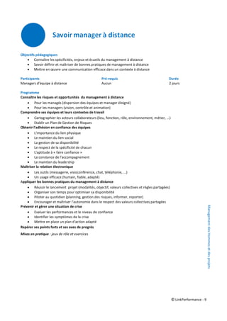 © LinkPerformance - 9
Objectifs pédagogiques
 Connaître les spécificités, enjeux et écueils du management à distance
 Savoir définir et maîtriser de bonnes pratiques de management à distance
 Mettre en œuvre une communication efficace dans un contexte à distance
Participants Pré-requis Durée
Managers d’équipe à distance Aucun 2 jours
Programme
Connaître les risques et opportunités du management à distance
 Pour les managés (dispersion des équipes et manager éloigné)
 Pour les managers (vision, contrôle et animation)
Comprendre ses équipes et leurs contextes de travail
 Cartographier les acteurs collaborateurs (lieu, fonction, rôle, environnement, métier, ...)
 Etablir un Plan de Gestion de Risques
Obtenir l'adhésion en confiance des équipes
 L'importance du lien physique
 Le maintien du lien social
 La gestion de sa disponibilité
 Le respect de la spécificité de chacun
 L'aptitude à « faire confiance »
 La constance de l'accompagnement
 Le maintien du leadership
Maîtriser la relation électronique
 Les outils (messagerie, visioconférence, chat, téléphonie, ...)
 Un usage efficace (humain, fiable, adapté)
Appliquer les bonnes pratiques du management à distance
 Réussir le lancement projet (modalités, objectif, valeurs collectives et règles partagées)
 Organiser son temps pour optimiser sa disponibilité
 Piloter au quotidien (planning, gestion des risques, informer, reporter)
 Encourager et maîtriser l'autonomie dans le respect des valeurs collectives partagées
Prévenir et gérer une situation de crise
 Evaluer les performances et le niveau de confiance
 Identifier les symptômes de la crise
 Mettre en place un plan d'action adapté
Repérer ses points forts et ses axes de progrès
Mises en pratique : jeux de rôle et exercices
ManagementdesHommesetdesprojets
 