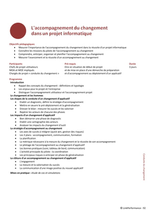 © LinkPerformance - 92
Objectifs pédagogiques
 Mesurer l'importance de l'accompagnement du changement dans la réussite d'un projet informatique
 Connaître les missions du pilote de l'accompagnement au changement
 Comprendre, anticiper, organiser et planifier l'accompagnement au changement
 Mesurer l'avancement et la réussite d'un accompagnement au changement
Participants Pré-requis Durée
Chefs de projet utilisateurs Etre en situation de début de projet 3 jours
MOA et MOE impliqués et de mise en place d'une démarche de préparation
Chargés de projet « conduite du changement » et d'accompagnement au déploiement d'un applicatif
Programme
Introduction
 Rappel des concepts du changement : définitions et typologie
 Les enjeux pour le projet et l'entreprise
 Distinguer l'accompagnement utilisateur et l'accompagnement projet
Le changement et les hommes
Les étapes de la conduite d'un changement d'applicatif
 Etablir un diagnostic, définir la stratégie d'accompagnement
 Mettre en œuvre le pré-déploiement et la généralisation
 Dresser le bilan : mesurer les succès et les valoriser
 Repérer les acteurs de chacune des phases
Les impacts d'un changement d'applicatif
 Bien démarrer une phase de diagnostic
 Etablir une cartographie des acteurs
 Analyser les impacts du changement d'outil
La stratégie d'accompagnement au changement
 Les axes de succès à intégrer (quick win, gestion des risques)
 Les 3 plans : accompagnement, communication, formation
 La planification
 La métrique nécessaire à la mesure du changement et la réussite de son accompagnement
 Le pilotage de l'accompagnement au changement d'applicatif
 Les bonnes pratiques (suivi, tableau de bord, communication)
 L'activité principale du pilote : la coordination
 Les principaux risques à anticiper en phase de généralisation
La clôture d'un accompagnement au changement d'applicatif
 L'engagement
 La mesure et la valorisation du succès
 La communication d'une image positive du nouvel applicatif
Mises en pratique : étude de cas et simulations
Conduiteduchangement
 