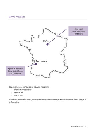 © LinkPerformance - 93
NOTRE PRESENCE
Nous intervenons partout où se trouvent nos clients :
 France métropolitaine
 DOM-TOM
 autres pays
En formation intra entreprise, directement en vos locaux ou à proximité via des locations d'espaces
de formation.
Paris
Bordeaux
Siège social
26 rue Damrémont
75018 Paris
Agence de Bordeaux
45 rue de Lisleferme
33000 Bordeaux
 