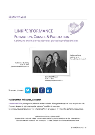 © LinkPerformance - 94
CONTACTEZ-NOUS
LINKPERFORMANCE
FORMATION, CONSEIL & FACILITATION
Construire ensemble vos nouvelles pratiques professionnelles
Retrouvez nous sur
TRANSFORMER, AMELIORER, ACCELERER
LinkPerformance privilégie un véritable investissement à long terme avec un suivi de proximité et
s’engage à devenir votre partenaire autour d’un objectif commun.
Ensemble, nous construisons vos solutions afin de progresser et valider les performances visées.
LinkPerformance SARL au capital de 8 000 €
RCS Paris 498 892 553 –Siret 498 892 553 00021(Paris) 498 892 553 00039 (Bordeaux) - N°TVA : FR69498892553
Déclaration d’activité enregistrée sous le numéro 11 75 42406 75 auprès du préfet de région d’Ile-de-France
Catherine Dumeny
06 75 39 35 07
cdumeny@linkperformance.fr
Fabienne Paris
06 17 47 36 97
fparis@linkperformance.fr
Dorothée Mauger
06 20 14 25 15
dmauger@linkperformance.fr
 