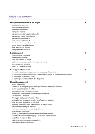 © LinkPerformance - 95
INDEX DES FORMATIONS
Management des hommes et des projets 6
Les clés du Management 6
Savoir manager à distance 6
Manager le changement 6
Manager la diversité 6
Manager la diversité intergénérationnelle 6
Manager une equipe multiculturelle 6
Manager un projet niveau 1 6
Manager un projet niveau 2 6
Réussir les entretiens professionnels 6
Réussir les entretiens d’évaluation 6
Gérer les situations difficiles 6
Manager des télétravailleurs 6
Gestion de projet 20
Piloter un projet externalisé 20
Bien démarrer un projet 20
Gérer efficacement un projet 20
Les fondamentaux de la gestion de projets informatique 20
Communiquer sur un projet 20
Réussir un cahier des charges 20
Développement personnel 28
Des outils de développmeent personnel en situation professionnelle
La Programmation Neuro Linguistique : une boîte à outils pour les situations professionnelles
La sophrologie au service du travail 28
La sophrologie pour trouver bien-être et équilibre 28
Efficacité professionnelle 33
Réussir ses réunions 33
Animer une réunion participative et ludique favorisant l'émergence des idées
Réussir sa prise de parole en public 33
Mieux écouter pour mieux communiquer 33
Instaurer une relation de partenariat avec son prestataire 33
Argumenter et Convaincre 33
Développer ses capacités d’analyse réflexive 33
Mieux gérer son temps pour accroître son efficacité au Quotidien 33
Gérer son stress pour gagner en efficacité 33
Améliorer sa mémoire grâce aux techniques de mémorisation 33
Méthode de lecture rapide et efficace 33
Techniques et outils de résolution de problèmes 33
Devenir tuteur d’entreprise 33
Utiliser un outil de Mind Mapping ® en situation professionnelle
Connaître et utiliser le Mind Mapping ® en situation professionnelle 33
Savoir faire émerger ses idées 33
Travailler efficacement avec d’autres cultures 33
Bien travailler avec les Allemands 33
 
