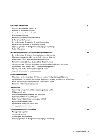 © LinkPerformance - 96
Système d’information 52
Concepts, vocabulaire et métiers SI 52
Exprimer un besoin et sa solution 52
Les fondamentaux du consultant SI 52
La gestion des exigences 52
Piloter une tierce maintenance applicative 52
La Tierce Recette Applicative 52
Les fondamentaux de la gestion de projet informatique 52
Piloter la sous-traitance d'un projet informatique 52
L’accompagnement du changement dans un projet informatique 52
Tester efficacement 52
Négociation / Relation client & Marketing opérationnel 64
Les fondamentaux de la vente et du developpement commercial 64
Réussir ses négociations grâce à la méthode raisonnée d’Harvard 64
Optimiser son réseau dans une démarche commerciale 64
Non commerciaux: développez votre démarche commerciale 64
Non commerciaux : devenez acteur de la fidélisation des clients de votre entreprise 64
Optimiser son point devente grâce à un merchandising efficace 64
Développer le chiffre d’affaires de son point de vente 64
Réussir le lancement d’un nouveau produit 64
Ressources Humaines 73
Réussir ses recrutements : de la définition du besoin a l’intégration du collaborateur 73
Recruteur Web 2.0 : intégrez les nouvelles technologies dans vos demarches de recrutement 73
RH en SSII : du vocabulaire informatique à la chasse aux talents 73
Formation de formateurs occasionnels 73
Social Media 78
Community management : élaborer sa stratégie Social Media 78
Rédiger pour le web 78
Concevoir un site de ecommerce avec Prestashop 78
Concevoir un site avec le CMS Drupal 7 78
Elaborer sa stratégie réseaux sociaux pour le B to B 78
Elaborer une stratégie e-mail 78
Référencer et promouvoir un site web 78
Wordpress, les fondamentaux 78
Accompagnement du changement 88
Manager le changement 88
Vivre le changement 88
Accompagner le changement 88
L’accompagnement du changement dans un projet informatique 88
 