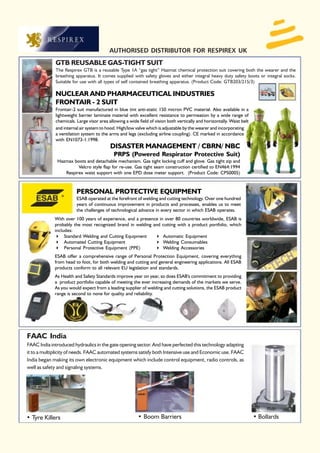 AUTHORISED DISTRIBUTOR FOR RESPIREX UK
             GTB REUSABLE GAS-TIGHT SUIT
             The Respirex GTB is a reusable Type 1A “gas tight” Hazmat chemical protection suit covering both the wearer and the
             breathing apparatus. It comes supplied with safety gloves and either integral heavy duty safety boots or integral socks.
             Suitable for use with all types of self contained breathing apparatus. (Product Code: GTB203/215/3)

             NUCLEAR AND PHARMACEUTICAL INDUSTRIES
             FRONTAIR - 2 SUIT
             Frontair-2 suit manufactured in blue tint anti-static 150 micron PVC material. Also available in a
             lightweight barrier laminate material with excellent resistance to permeation by a wide range of
             chemicals. Large visor area allowing a wide field of vision both vertically and horizontally. Waist belt
             and internal air system to hood. High/low valve which is adjustable by the wearer and incorporating
             a ventilation system to the arms and legs (excluding airline coupling). CE marked in accordance
             with EN1073-1:1998.
                                          DISASTER MANAGEMENT / CBRN/ NBC
                                            PRPS (Powered Respirator Protective Suit)
              Hazmax boots and detachable mechanism. Gas tight locking cuff and glove. Gas tight zip and
                       Velcro style flap for re-use. Gas tight seam construction certified to EN464:1994
                 Respirex waist support with one EPD dose meter support. (Product Code: CPS0005)



                        PERSONAL PROTECTIVE EQUIPMENT
                        ESAB operated at the forefront of welding and cutting technology. Over one hundred
                        years of continuous improvement in products and processes, enables us to meet
                        the challenges of technological advance in every sector in which ESAB operates.
             With over 100 years of experience, and a presence in over 80 countries worldwide, ESAB is
             probably the most recognized brand in welding and cutting with a product portfolio, which
             includes:
                  Standard Welding and Cutting Equipment         Automatic Equipment
                  Automated Cutting Equipment                    Welding Consumables
                  Personal Protective Equipment (PPE)            Welding Accessories
             ESAB offer a comprehensive range of Personal Protection Equipment, covering everything
             from head to foot, for both welding and cutting and general engineering applications. All ESAB
             products conform to all relevant EU legislation and standards.
             As Health and Safety Standards improve year on year, so does ESAB's commitment to providing
             a product portfolio capable of meeting the ever increasing demands of the markets we serve.
             As you would expect from a leading supplier of welding and cutting solutions, the ESAB product
             range is second to none for quality and reliability.




FAAC India
FAAC India introduced hydraulics in the gate opening sector. And have perfected this technology adapting
it to a multiplicity of needs. FAAC automated systems satisfy both Intensive use and Economic use. FAAC
India began making its own electronic equipment which include control equipment, radio controls, as
well as safety and signaling systems.




• Tyre Killers                                           • Boom Barriers                                                • Bollards
 