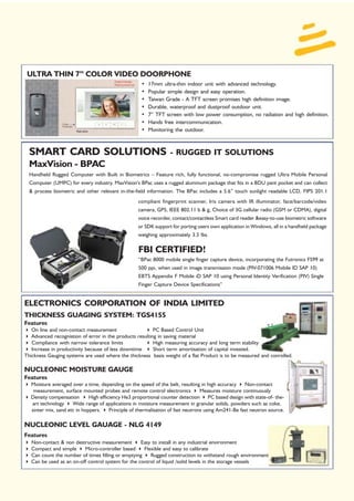 ULTRA THIN 7” COLOR VIDEO DOORPHONE
                                                     •   17mm ultra-thin indoor unit with advanced technology.
                                                     •   Popular simple design and easy operation.
                                                     •   Taiwan Grade - A TFT screen promises high definition image.
                                                     •   Durable, waterproof and dustproof outdoor unit.
                                                     •   7” TFT screen with low power consumption, no radiation and high definition.
                                                     •   Hands free intercommunication.
                                                     •   Monitoring the outdoor.



  SMART CARD SOLUTIONS                                            - RUGGED IT SOLUTIONS
  MaxVision - BPAC
  Handheld Rugged Computer with Built in Biometrics – Feature rich, fully functional, no-compromise rugged Ultra Mobile Personal
  Computer (UMPC) for every industry. MaxVision’s BPac uses a rugged aluminum package that fits in a BDU pant pocket and can collect
  & process biometric and other relevant in-the-field information. The BPac includes a 5.6” touch sunlight readable LCD, FIPS 201.1
                                                   compliant fingerprint scanner, Iris camera with IR illuminator, face/barcode/video
                                                   camera, GPS, IEEE 802.11 b & g, Choice of 3G cellular radio (GSM or CDMA), digital
                                                   voice recorder, contact/contactless Smart card reader &easy-to-use biometric software
                                                   or SDK support for porting users own application in Windows, all in a handheld package
                                                   weighing approximately 3.5 lbs.

                                                   FBI CERTIFIED!
                                                   “BPac 8000 mobile single finger capture device, incorporating the Futronics FS99 at
                                                   500 ppi, when used in image transmission mode (PIV-071006 Mobile ID SAP 10)
                                                   EBTS Appendix F Mobile iD SAP 10 using Personal Identity Verification (PIV) Single
                                                   Finger Capture Device Specifications”


ELECTRONICS CORPORATION OF INDIA LIMITED
THICKNESS GUAGING SYSTEM: TGS4155
Features
   On line and non-contact measurement                    PC Based Control Unit
   Advanced recognistion of error in the products resulting in saving material
   Compliance with narrow tolerance limits                High measuring accuracy and long term stability
   Increase in productivity because of less downtime      Short term amortisation of capital invested.
Thickness Gauging systems are used where the thickness basis weight of a flat Product is to be measured and conrolled.

NUCLEONIC MOISTURE GAUGE
Features
  Moisture averaged over a time, depending on the speed of the belt, resulting in high accuracy      Non-contact
   measurement, surface mounted probes and remote control electronics             Measures moisture continuously
  Density compensation       High efficiency He3 proportional counter detection PC based design with state-of- the-
  art technology     Wide range of applications in moisture measurement in granular solids, powders such as coke,
  sinter mix, sand etc in hoppers.     Principle of thermalisation of fast neutrons using Am241-Be fast neutron source.

NUCLEONIC LEVEL GAUAGE - NLG 4149
Features
   Non-contact & non destructive measurement        Easy to install in any industrial environment
   Compact and simple     Micro-controller based     Flexible and easy to calibrate
   Can count the number of times filling or emptying    Rugged construction to withstand rough environment
   Can be used as an on-off control system for the control of liquid /solid levels in the storage vessels
 