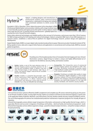 Hytera*, a leading designer and manufacturer of
                              professional mobile radio communications
                              equipments, is dedicated to bringing most valuable
                              and customized solutions to clients across the
                              world.
Founded in 1993 in Shenzhen, China, Hytera has grown to be a key player in PMR
(Professional Mobile Radio) communication industry with a large customer base
in more than 80 countries and regions across the world. In China, Hytera's market
share ranks the 2nd, the 1st among Chinese manufacturers*; globally Hytera has
reached the 2nd in Overall Terminal category.
Hytera takes advanced technologies and reliable quality as the core part of its business, and ensures more than 10% of revenue
for R&D to keep pushing the limit leading and mature technologies. Hytera's competent R&D team of over 800 engineers in 3
research centers, establishes a state-of-the-art platform for digital technology research, product design and application
development.
Digital Mobile Radio (DMR) is an open digital radio standard produced by European Telecommunication Standards Institute (ETSI).
Being capable of voice, data and a range of other features and applications in conventional and trunking mode, DMR has received
global recognitions.




                                     Providing one of the broadest product lines of innovative thermal imaging and near-infrared
                                     illumination cameras, Opgal brings to market a unique and highly differentiated set of
                                     solutions for the Defense, Security, Safety, and Aviation markets


            EyeSec: EyeSec is one of the most extensive series of              CompactSec: The CompactSec series of commercial
            thermal imaging cameras providing solutions for all                thermal imaging cameras was designed to offer 24/7,
            security and surveillance needs. It delivers crisp and             zero-light, all-weather monitoring. It provides superb
            clear thermal images in total darkness, light fog or               image quality for outdoor perimeter protection in ranges
            smoke, and features Opgal’s state-of-the-art uncooled              up to several hundred meters.
            thermal technology.
                                                                               RangeSec: Providing an unrivaled video quality at ranges
            DualSec: DualSec is a powerful day-and-night, multi-               over 13 kilometers, Opgal’s RangeSec is a line of high-
            sensor observation head especially designed for                    sensitivity, midwave (3-5 µm) thermal-imaging cameras.
            security applications. It allows medium range                      Based on the company’s advanced cooled technology,
            observation and detection using state-of-the-art                   RangeSec was specifically designed for the high-end
            640x480 17µ or 25µ and 384x288 25µ technology.                     security, homeland, and maritime security markets.




 CVS (commercial vision systems) offered by GUIDE complement and complete your IR camera network by giving you the power
 to see threats invisible to visible, turning night into day. Explore our products and find out how thermal imaging is a great asset
 in the application fields of Vehicles, Maritime, Law Enforcement, Security, Aviation, Border Security, Coastal Surveillance and etc.
 The use of thermographic IR cameras has revolutionized predictive maintenance inspection programs for virtually all types of
 industries.
 Infrared thermography camera obtains target temperature information and presents as high quality thermal image, which is
 especially effective and accurate in diagnosis of buildings and facilities, electrical facility and mechanical equipment. Guide
 Infrared thermography cameras deliver ergonomic design, powerful onboard analysis functions, and perfect analysis software
 for post processing.
 