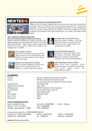 MILITARY, DEFENSE & HOMELAND SECURITY
                                     Military and civil defense organizations and contractors need high performance
                                     materials that can withstand the most extreme requirements in safety and
                                     operations. Zetex fabrics have been thoroughly tested to ensure close conformance
                                     with the mil-specs demanded by the industry and offer exceptional thermal
                                     insulation and protection from high temperatures, fire, sparks, and molten metal
                                     splash.

NXP | NEWTEX EXTREME PROTECTIVE
Personal Protective Apparel (PPA) and Products                            Proximity, Kiln, & Fire Entry Suits
Newtex's Extreme Protective line includes protective suits,               Made from Zetex, ZetexPlus, and Z-Flex
apparel, gloves, mitts, proscenium fire curtains, and custom              aluminized fabrics to protect workers
fabricated products. These fabrics protect workers and                    from fire, sparks, molten splash, and
facilities from fire, sparks, molten metal splash, and                    temperatures to 2000°F.
temperatures to 2000°F.

            Fire & Smoke Curtains                                         Personal Protective Apparel
            Fully tested and approved proscenium fire                     Designed for protection against heat,
            safety curtains for use in theaters and other                 fire, sparks, and molten metal splash.
            facilities to protect audiences from flames,                  Made from premium grade Zetex,
            heat, and smoke                                               ZetexPlus, and Z-Flex aluminized fabrics

            Battery Fire Containment Products                             High Temperature Gloves & Mitts
            Cases and tarps designed to prevent the                       Made from Zetex, ZetexPlus, Z-Flex
            spread of fire caused by lithium ion                          aluminized fabrics, and Kevlar for protection
            batteries in personal electronic devices.                     from sparks, molten splash, and
                                                                          temperatures to 2000°F.


CLIENTS
Software                                  –   Microsoft, Google and other software companies
Security                                  –   AP Police, Kerala Police, Pondicherry Police
                                              and other state police, Para military, Force One Mumbai
Petroleum Sector                          –   IOC / HPCl / Essar
High Networth Individuals                 –   VIP’s / VVIP’s
UN Organization                           –   ICRISAT, Hyderabad | ECIL, Hyderabad
Five Star Hotels                          –   Marriot, Westin, Hyatt, Leela, ITC.
Bank                                      –   Reserve Bank of India
Power & Steel                             –   Jindal, Essar, Adani
Govt. of India                            –   UIDAI
Infrastructure                            –   Jaypee

LEGAL & BANKING DETAILS:
Name : State Bank of Patiala                  Account No : 65088728875         Branch : Madhapur
Address : 1-99/14, Main Road,                 IFSC : STBP0000924
Madhapur, Hyderabad (AP) – 500081             MICR : 500007004

Company Incorporation No : U74999AP2009PLC064124
Service Tax No : AADCT2035LSD001        PAN No : AADCT2035L                    TAN No : HYDT04053A
VAT&CST No : 28263035736                IEC : 0909007977                       DUNS No : 650455632

Auditors: Deloitte Haskins & Sells
 