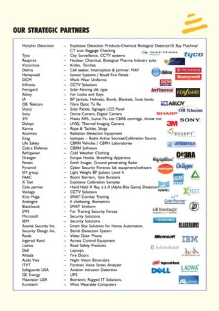 OUR STRATEGIC PARTNERS
  Morpho Detection       – Explosive Detection Products-Chemical Biological Detector/X Ray Machine/
                           CT scan Baggage Checking
  Tyco                   – City Surveillance, CCTV systems
  Respirex               – Nuclear, Chemical, Biological Pharma Industry suits
  Victorinox             – Knifes, Torches
  Delma                  – Cell seeker, Interception & Jammer. MAV
  Honeywell              – Sensor Systems / Ravell Fire Panels
  OCM                    – Work Wear Uniforms
  Infinova               – CCTV Solutions
  Fenzgard               – Solar Fencing slik type
  Abloy                  – For Locks and Keys
  IA                     – BP Jackets, Helmets, Bomb, Blankets, Swat boots
  OB Telecom             – Fibre Optic Tx Rx
  Sharp                  – Solar Panels, Signages LCD Panel
  Sony                   – Dome Camera, Digital Camera
  3M                     – Masks N95, Swine Flu kits CBRB cartridge, throat mic
  Delopt                 – UVSS, Thermal Imaging Camera
  Karma                  – Rope & Tackles, Slings
  Atomtex                – Radiation Detection Equipment
  Ezag                   – Isotopes – Radio Active Sources/Calibration Source
  Life Safety            – CBRN Vehicles / CBRN Laboratories
  Cobra Defense          – CBRN Software
  Refrigwear             – Cold Weather Clothing
  Draeger                – Escape Hoods, Breathing Apparatus
  Parsan                 – Earth Imager, Ground penetrating Radar
  Pyramid                – Cyber Security Forensic lab equipment/software
  SM group               – Light Weight BP Jackets Level 4.
  FAAC                   – Boom Barriers, Tyre Bursters
  X Test                 – Explosive Calibration Samples
  Cole parmar            – Hand Held X Ray, á â ð (Alpha Bita Gama) Detectors
  Vantage                – CCTV Solutions
  Krav Maga              – SWAT Combat Training
  Analogics              – E challaning, Biometrics
  Blackhawk              – SWAT Uniform
  SWI                    – For Training Security Forces
  Microsoft              – Security Solutions
  IBM                    – Security Solutions
  Avante Security Inc.   – Smart Box Solutions for Home Automation.
  Security Design Inc.   – Bomb Detection System
  Roule                  – Video Door Phone
  Ingersol Rand          – Access Control Equipment
  Ladwa                  – Road Safety Products
  Dell                   – Laptops
  Ahlada                 – Fire Doors
  Audo Viso              – Night Vision Binoculars
  ITVT                   – Forensic Voice Stress Analyzer
  Safeguards USA         – Aviation Intrusion Detection
  GE Energy              – UPS
  Maxvision USA          – Biometric Rugged IT Solutions.
  Eurotech               – Wrist Wearable Computers
 