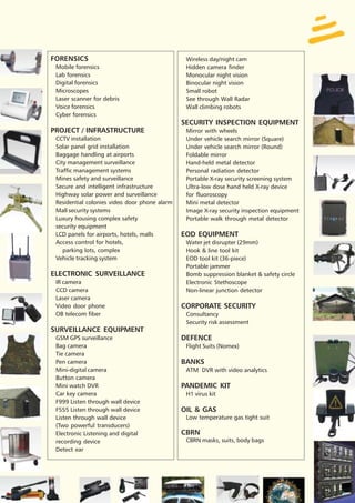 FORENSICS                                       Wireless day/night cam
 Mobile forensics                               Hidden camera finder
 Lab forensics                                  Monocular night vision
 Digital forensics                              Binocular night vision
 Microscopes                                    Small robot
 Laser scanner for debris                       See through Wall Radar
 Voice forensics                                Wall climbing robots
 Cyber forensics
                                               SECURITY INSPECTION EQUIPMENT
PROJECT / INFRASTRUCTURE                        Mirror with wheels
 CCTV installation                              Under vehicle search mirror (Square)
 Solar panel grid installation                  Under vehicle search mirror (Round)
 Baggage handling at airports                   Foldable mirror
 City management surveillance                   Hand-held metal detector
 Traffic management systems                     Personal radiation detector
 Mines safety and surveillance                  Portable X-ray security screening system
 Secure and intelligent infrastructure          Ultra-low dose hand held X-ray device
 Highway solar power and surveillance           for fluoroscopy
 Residential colonies video door phone alarm    Mini metal detector
 Mall security systems                          Image X-ray security inspection equipment
 Luxury housing complex safety                  Portable walk through metal detector
 security equipment
 LCD panels for airports, hotels, malls        EOD EQUIPMENT
 Access control for hotels,                     Water jet disrupter (29mm)
    parking lots, complex                       Hook & line tool kit
 Vehicle tracking system                        EOD tool kit (36-piece)
                                                Portable jammer
ELECTRONIC SURVEILLANCE                         Bomb suppression blanket & safety circle
 IR camera                                      Electronic Stethoscope
 CCD camera                                     Non-linear junction detector
 Laser camera
 Video door phone                              CORPORATE SECURITY
 OB telecom fiber                               Consultancy
                                                Security risk assessment
SURVEILLANCE EQUIPMENT
 GSM GPS surveillance                          DEFENCE
 Bag camera                                     Flight Suits (Nomex)
 Tie camera
 Pen camera                                    BANKS
 Mini-digital camera                            ATM DVR with video analytics
 Button camera
 Mini watch DVR                                PANDEMIC KIT
 Car key camera                                 H1 virus kit
 F999 Listen through wall device
 F555 Listen through wall device               OIL & GAS
 Listen through wall device                     Low temperature gas tight suit
 (Two powerful transducers)
 Electronic Listening and digital              CBRN
 recording device                               CBRN masks, suits, body bags
 Detect ear
 