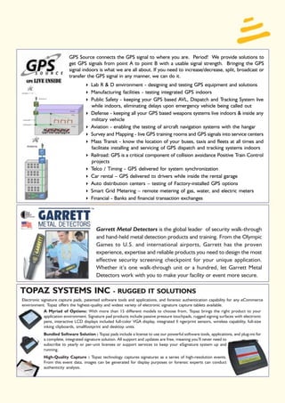 GPS Source connects the GPS signal to where you are. Period! We provide solutions to
                           get GPS signals from point A to point B with a usable signal strength. Bringing the GPS
                           signal indoors is what we are all about. If you need to increase/decrease, split, broadcast or
                           transfer the GPS signal in any manner, we can do it.
                                        Lab R & D environment - designing and testing GPS equipment and solutions
                                        Manufacturing facilities - testing integrated GPS indoors
                                        Public Safety - keeping your GPS based AVL, Dispatch and Tracking System live
                                        while indoors, eliminating delays upon emergency vehicle being called out
                                        Defense - keeping all your GPS based weapons systems live indoors & inside any
                                        military vehicle
                                        Aviation - enabling the testing of aircraft navigation systems with the hangar
                                        Survey and Mapping - live GPS training rooms and GPS signals into service centers
                                        Mass Transit - know the location of your buses, taxis and fleets at all times and
                                        facilitate installing and servicing of GPS dispatch and tracking systems indoors
                                        Railroad: GPS is a critical component of collision avoidance Positive Train Control
                                        projects
                                        Telco / Timing - GPS delivered for system synchronization
                                        Car rental – GPS delivered to drivers while inside the rental garage
                                        Auto distribution centers – testing of Factory-installed GPS options
                                        Smart Grid Metering – remote metering of gas, water, and electric meters
                                        Financial - Banks and financial transaction exchanges




                                           Garrett Metal Detectors is the global leader of security walk-through
                                           and hand-held metal detection products and training. From the Olympic
                                           Games to U.S. and international airports, Garrett has the proven
                                           experience, expertise and reliable products you need to design the most
                                           effective security screening checkpoint for your unique application.
                                           Whether it’s one walk-through unit or a hundred, let Garrett Metal
                                           Detectors work with you to make your facility or event more secure.

TOPAZ SYSTEMS INC                                   - RUGGED IT SOLUTIONS
Electronic signature capture pads, patented software tools and applications, and forensic authentication capability for any eCommerce
environment. Topaz offers the highest-quality and widest variety of electronic signature capture tablets available.
             A Myriad of Options: With more than 15 different models to choose from, Topaz brings the right product to your
             application environment. Signature pad products include passive pressure touchpads, rugged signing surfaces with electronic
             pens, interactive LCD displays included full-color VGA display, integrated fi ngerprint sensors, wireless capability, full-size
             inking clipboards, smallfootprint and desktop units.
            Bundled Software Solution : Topaz pads include a license to use our powerful software tools, applications, and plug-ins for
            a complete, integrated signature solution. All support and updates are free, meaning you’ll never need to
            subscribe to yearly or per-unit licenses or support services to keep your eSignature system up and
            running.
            High-Quality Capture : Topaz technology captures signatures as a series of high-resolution events.
            From this event data, images can be generated for display purposes or forensic experts can conduct
            authenticity analysis.
 