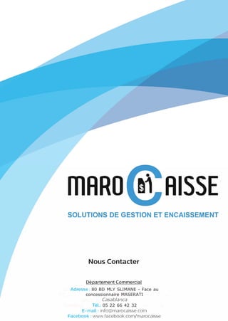 ffiARO RISSE
SOLUTIONS DE GESTION ET ENCAISSEMENT
Nous Contacter
Département Commercial
Adresse: 80 BD MLY SLIMANE - Face au
concessionnaire MASERATI
Casablanca
Tél.: 05 22 66 42 32
E-mail: info@marocaisse.com
Facebook: www.facebook.com/marocaisse