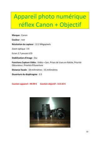 10
Appareil photo numérique
réflex Canon + Objectif
Marque : Canon
Couleur : noir
Résolution du capteur : 12.2 Mégapixels
Zoom optique 3 X
Ecran 2.7 pouces LCD
Stabilisation d'image : Oui
Fonctions Capture Vidéo : Vidéo + Son, Prises de Vues en Rafale, Priorité
Obturateur, Priorité d'Ouverture
Distance focale : 18 millimètres - 55 millimètres
Ouverture du diaphragme : 3.5
Caution appareil : 99.99 € Caution objectif : 113.42 €
 