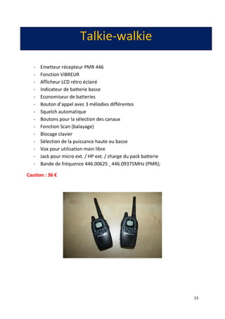 13
Talkie-walkie
- Emetteur récepteur PMR 446
- Fonction VIBREUR
- Afficheur LCD rétro éclairé
- Indicateur de batterie basse
- Economiseur de batteries
- Bouton d’appel avec 3 mélodies différentes
- Squelch automatique
- Boutons pour la sélection des canaux
- Fonction Scan (balayage)
- Blocage clavier
- Sélection de la puissance haute ou basse
- Vox pour utilisation main libre
- Jack pour micro ext. / HP ext. / charge du pack batterie
- Bande de fréquence 446.00625 ¸ 446.09375MHz (PMR);
Caution : 36 €
 