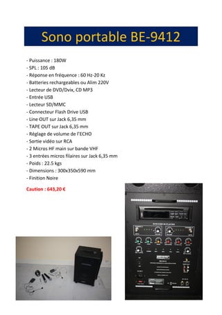 15
Sono portable BE-9412
- Puissance : 180W
- SPL : 105 dB
- Réponse en fréquence : 60 Hz-20 Kz
- Batteries rechargeables ou Alim 220V
- Lecteur de DVD/Dvix, CD MP3
- Entrée USB
- Lecteur SD/MMC
- Connecteur Flash Drive USB
- Line OUT sur Jack 6,35 mm
- TAPE OUT sur Jack 6,35 mm
- Réglage de volume de l’ECHO
- Sortie vidéo sur RCA
- 2 Micros HF main sur bande VHF
- 3 entrées micros filaires sur Jack 6,35 mm
- Poids : 22.5 kgs
- Dimensions : 300x350x590 mm
- Finition Noire
Caution : 643,20 €
 
