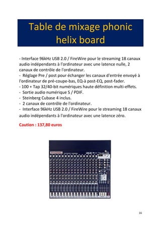 16
Table de mixage phonic
helix board
- Interface 96kHz USB 2.0 / FireWire pour le streaming 18 canaux
audio indépendants à l'ordinateur avec une latence nulle, 2
canaux de contrôle de l'ordinateur.
- Réglage Pre / post pour échanger les canaux d'entrée envoyé à
l'ordinateur de pré-coupe-bas, EQ-à post-EQ, post-fader.
- 100 + Tap 32/40-bit numériques haute définition multi-effets.
- Sortie audio numérique S / PDIF.
- Steinberg Cubase 4 inclus.
- 2 canaux de contrôle de l'ordinateur.
- Interface 96kHz USB 2.0 / FireWire pour le streaming 18 canaux
audio indépendants à l'ordinateur avec une latence zéro.
Caution : 137,80 euros
 
