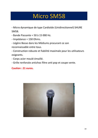 19
Micro SM58
- Micro dynamique de type Cardioïde (Unidirectionnel) SHURE
SM58.
- Bande Passante = 50 à 15 000 Hz.
- Impédance = 150 Ohms.
- Légère Bosse dans les Médiums procurant ce son
reconnaissable entre tous.
- Construction robuste et fiabilité maximale pour les utilisateurs
exigeants.
- Corps acier moulé émaillé.
- Grille renforcée antichoc filtre anti pop et coupe vente.
Caution : 21 euros.
 