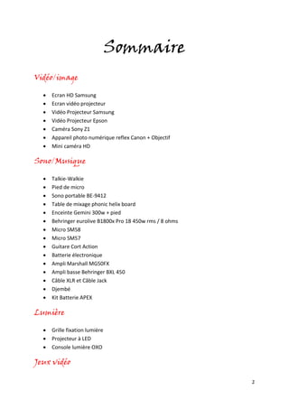 2
Sommaire
Vidéo/image
 Ecran HD Samsung
 Ecran vidéo projecteur
 Vidéo Projecteur Samsung
 Vidéo Projecteur Epson
 Caméra Sony Z1
 Appareil photo numérique reflex Canon + Objectif
 Mini caméra HD
Sono/Musique
 Talkie-Walkie
 Pied de micro
 Sono portable BE-9412
 Table de mixage phonic helix board
 Enceinte Gemini 300w + pied
 Behringer eurolive B1800x Pro 18 450w rms / 8 ohms
 Micro SM58
 Micro SM57
 Guitare Cort Action
 Batterie électronique
 Ampli Marshall MG50FX
 Ampli basse Behringer BXL 450
 Câble XLR et Câble Jack
 Djembé
 Kit Batterie APEX
Lumière
 Grille fixation lumière
 Projecteur à LED
 Console lumière OXO
Jeux vidéo
 