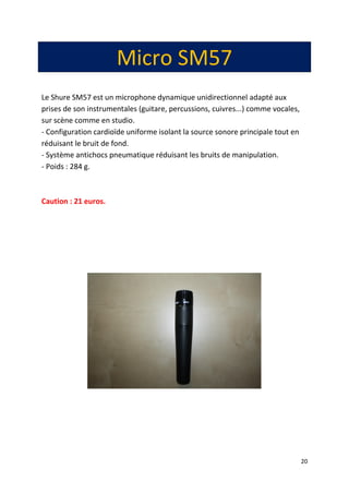 20
Micro SM57
Le Shure SM57 est un microphone dynamique unidirectionnel adapté aux
prises de son instrumentales (guitare, percussions, cuivres...) comme vocales,
sur scène comme en studio.
- Configuration cardioïde uniforme isolant la source sonore principale tout en
réduisant le bruit de fond.
- Système antichocs pneumatique réduisant les bruits de manipulation.
- Poids : 284 g.
Caution : 21 euros.
 