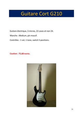 21
Guitare Cort G210
Guitare électrique, 3 micros, 22 cases et non 24.
Manche : Medium, pin massif.
Contrôles : 1 vol, 1 tone, switch 5 positions.
Caution : 75,60 euros.
 