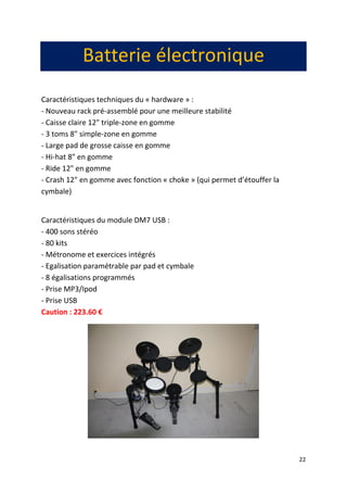 22
Batterie électronique
Caractéristiques techniques du « hardware » :
- Nouveau rack pré-assemblé pour une meilleure stabilité
- Caisse claire 12" triple-zone en gomme
- 3 toms 8" simple-zone en gomme
- Large pad de grosse caisse en gomme
- Hi-hat 8" en gomme
- Ride 12" en gomme
- Crash 12" en gomme avec fonction « choke » (qui permet d’étouffer la
cymbale)
Caractéristiques du module DM7 USB :
- 400 sons stéréo
- 80 kits
- Métronome et exercices intégrés
- Egalisation paramétrable par pad et cymbale
- 8 égalisations programmés
- Prise MP3/Ipod
- Prise USB
Caution : 223.60 €
 