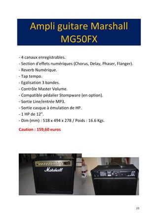 23
Ampli guitare Marshall
MG50FX
- 4 canaux enregistrables.
- Section d'effets numériques (Chorus, Delay, Phaser, Flanger).
- Reverb Numérique.
- Tap tempo.
- Egalisation 3 bandes.
- Contrôle Master Volume.
- Compatible pédalier Stompware (en option).
- Sortie Line/entrée MP3.
- Sortie casque à émulation de HP.
- 1 HP de 12".
- Dim (mm) : 518 x 494 x 278 / Poids : 16.6 Kgs.
Caution : 159,60 euros
 