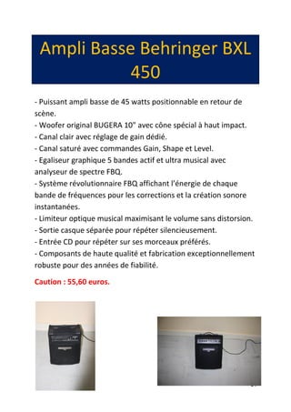 24
Ampli Basse Behringer BXL
450
- Puissant ampli basse de 45 watts positionnable en retour de
scène.
- Woofer original BUGERA 10" avec cône spécial à haut impact.
- Canal clair avec réglage de gain dédié.
- Canal saturé avec commandes Gain, Shape et Level.
- Egaliseur graphique 5 bandes actif et ultra musical avec
analyseur de spectre FBQ.
- Système révolutionnaire FBQ affichant l’énergie de chaque
bande de fréquences pour les corrections et la création sonore
instantanées.
- Limiteur optique musical maximisant le volume sans distorsion.
- Sortie casque séparée pour répéter silencieusement.
- Entrée CD pour répéter sur ses morceaux préférés.
- Composants de haute qualité et fabrication exceptionnellement
robuste pour des années de fiabilité.
Caution : 55,60 euros.
 