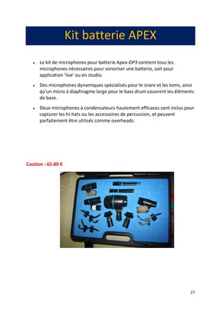 27
Kit batterie APEX
 Le kit de microphones pour batterie Apex-DP3 contient tous les
microphones nécessaires pour sonoriser une batterie, soit pour
application 'live' ou en studio.
 Des microphones dynamiques spécialisés pour le snare et les toms, ainsi
qu'un micro à diaphragme large pour le bass drum couvrent les éléments
de base.
 Deux microphones à condensateurs hautement efficaces sont inclus pour
capturer les hi-hats ou les accessoires de percussion, et peuvent
parfaitement être utilisés comme overheads.
Caution : 65.80 €
 