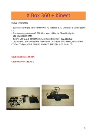 35
X Box 360 + Kinect
Inclus 4 manettes
- 1 processeur triple cœur IBM Power PC cadencé à 3,2 GHz avec 1 Mo de cache
L2
- Processeur graphique ATI 500 MHz avec 10 Mo de DRAM intégrée
- 512 Mo GDDR3 RAM
- 3 ports USB 2.0, 1 port Ethernet, compatibilité WiFi 802.11a/b/g
- Lecteur DVD 12x compatible DVD-Video, DVD-Rom, DVD-R/RW, DVD+R/RW,
CD-DA, CD-Rom, CD-R, CD-RW, WMA CD, MP3 CD, JPEG Photo CD
Caution X Box : 149.40 €
Caution Kinect : 89.40 €
 