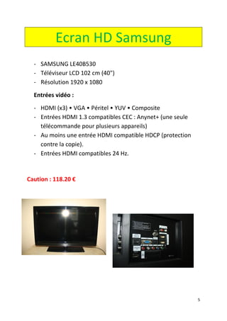 5
Ecran HD Samsung
- SAMSUNG LE40B530
- Téléviseur LCD 102 cm (40")
- Résolution 1920 x 1080
Entrées vidéo :
- HDMI (x3) • VGA • Péritel • YUV • Composite
- Entrées HDMI 1.3 compatibles CEC : Anynet+ (une seule
télécommande pour plusieurs appareils)
- Au moins une entrée HDMI compatible HDCP (protection
contre la copie).
- Entrées HDMI compatibles 24 Hz.
Caution : 118.20 €
 