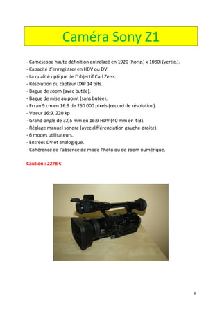 9
Caméra Sony Z1
- Caméscope haute définition entrelacé en 1920 (horiz.) x 1080i (vertic.).
- Capacité d'enregistrer en HDV ou DV.
- La qualité optique de l'objectif Carl Zeiss.
- Résolution du capteur DXP 14 bits.
- Bague de zoom (avec butée).
- Bague de mise au point (sans butée).
- Ecran 9 cm en 16:9 de 250 000 pixels (record de résolution).
- Viseur 16:9. 220 kp
- Grand-angle de 32,5 mm en 16:9 HDV (40 mm en 4:3).
- Réglage manuel sonore (avec différenciation gauche-droite).
- 6 modes utilisateurs.
- Entrées DV et analogique.
- Cohérence de l'absence de mode Photo ou de zoom numérique.
Caution : 2278 €
 