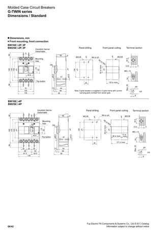Fuji Electric FA Components  Systems Co., Ltd./D  C Catalog
Information subject to change without notice06/42
Molded Case Circuit Breakers
G-TWIN series
Dimensions / Standard
Mounting
hole
Mounting
hole
Trip button
Trip button
ø4.5
ø4.5
ø8.2
ø8.2
M4 or ø5
M4 or ø5
R2 or less
R2 or less
52ormore
52ormore
137 or more
102 or more
86 or more
51 or
more
M8 x 16
ø9
t6
Max.25
Insulation barrier
Detachable
Insulation barrier
Detachable
Panel drilling Front panel cutting
Panel drilling Front panel cutting
Terminal section
80
105
100
70
45.5
22
165
144
15
50
102
80
LC
80
87.5
140
52.5
85 50
35 35 35
45.5
22
165
144
15
50
102
80
60 4
ON
57
643.5
687
95
MCCB
126
35
MCCB
126
35
LC
MCCB
LC MCCB
2425.5
10.5 11
8
M8 x 16
ø9
t6
Max.252425.5
10.5 11
8
Terminal section
LC
LC
LC
LC
LC
LC
LC
LC
LCLC
60 4
ON
57
643.5
687
95
LC
Note: 2-pole breaker is supplied in 3-pole frame with current
carrying parts omitted from center pole.
BW160 -2P, 3P
BW250 -2P, 3P
BW160 -4P
BW250 -4P
n Dimensions, mm
Front mounting, front connection
 